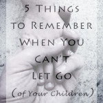Weekly Wisdom: 5 Things to Remember When You Can’t Let Go (of Your Children)